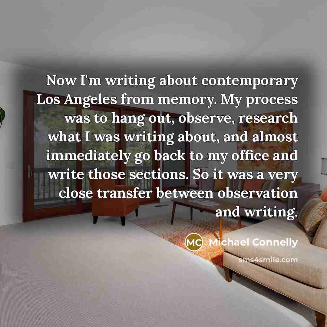 “Now I'm writing about contemporary Los Angeles from memory. My process was to hang out, observe, research what I was writing about, and almost immediately go back to my office and write those sections. So it was a very close transfer between observation and writing.” quote by Michael Connelly