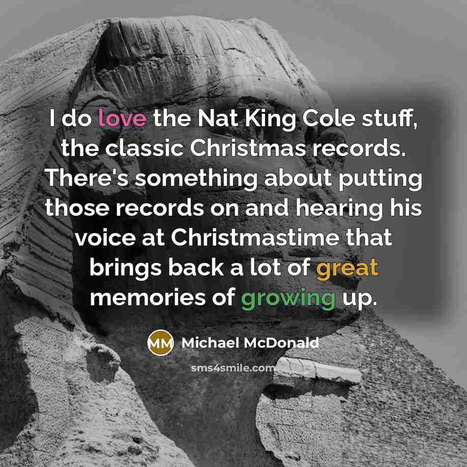 “I do love the Nat King Cole stuff, the classic Christmas records. There's something about putting those records on and hearing his voice at Christmastime that brings back a lot of great memories of growing up.” quote by Michael McDonald