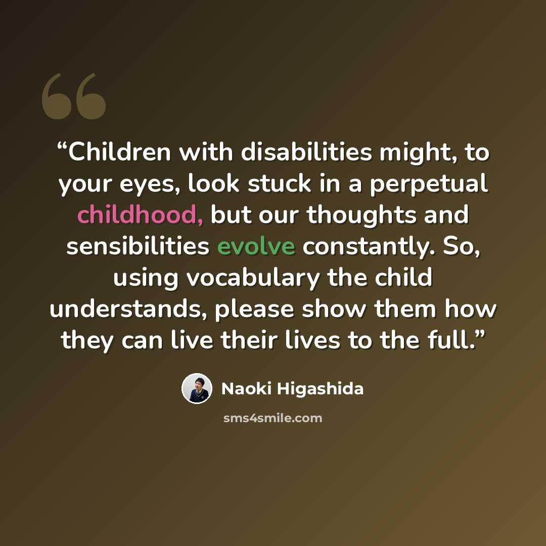“Children with disabilities might, to your eyes, look stuck in a perpetual childhood, but our thoughts and sensibilities evolve constantly. So, using vocabulary the child understands, please show them how they can live their lives to the full.” quote by Naoki Higashida