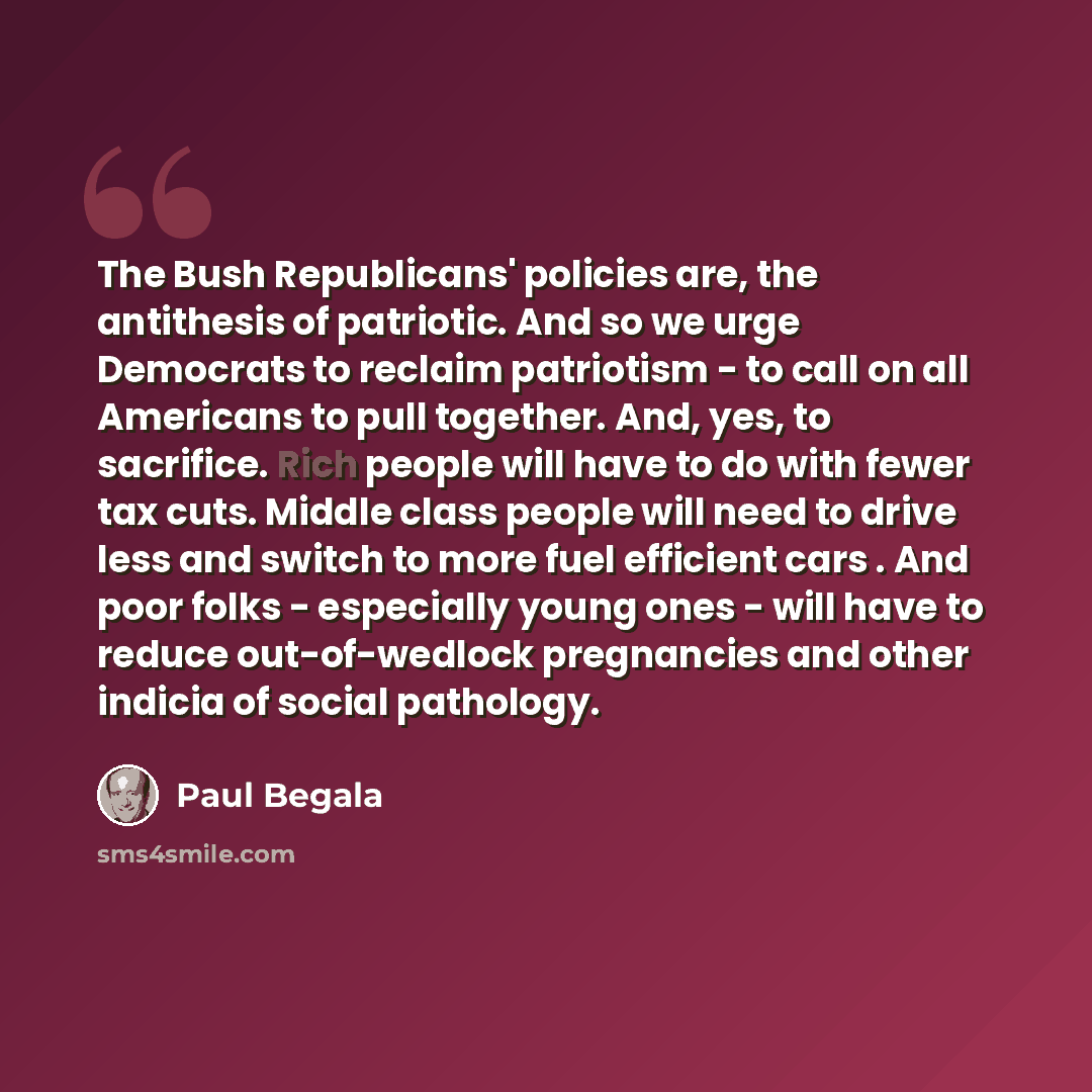 “The Bush Republicans' policies are, the antithesis of patriotic. And so we urge Democrats to reclaim patriotism - to call on all Americans to pull together. And, yes, to sacrifice. Rich people will have to do with fewer tax cuts. Middle class people will need to drive less and switch to more fuel…” quote by Paul Begala