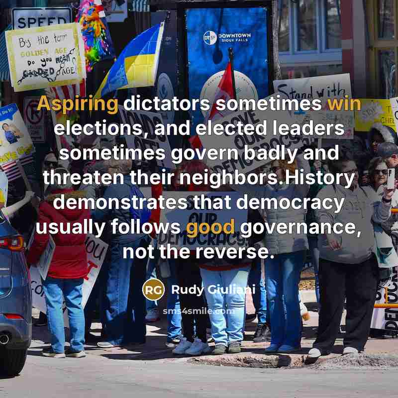 “Aspiring dictators sometimes win elections, and elected leaders sometimes govern badly and threaten their neighbors.History demonstrates that democracy usually follows good governance, not the reverse.” quote by Rudy Giuliani