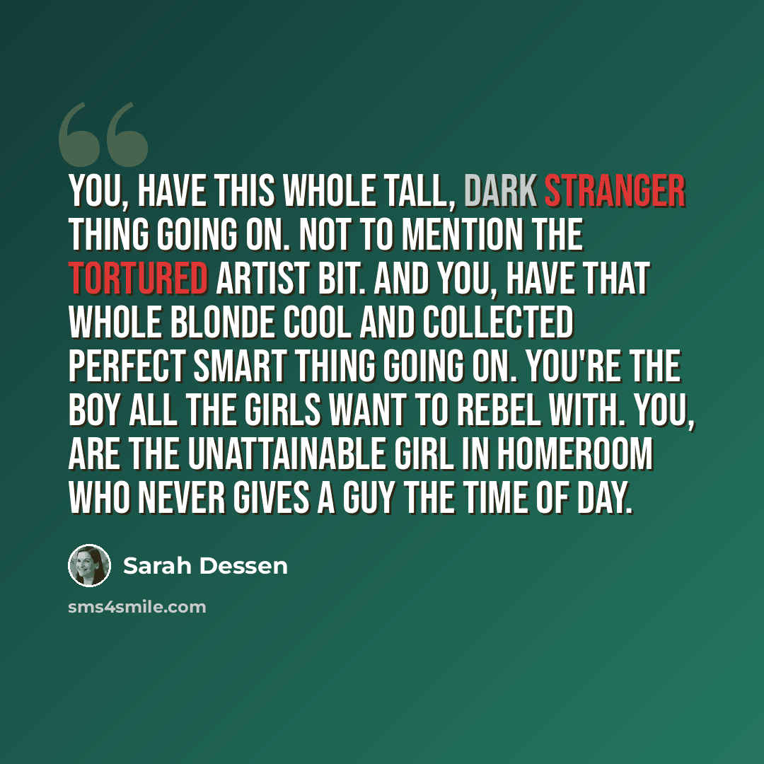 “You, have this whole tall, dark stranger thing going on. Not to mention the tortured artist bit. And you, have that whole blonde cool and collected perfect smart thing going on. You're the boy all the girls want to rebel with. You, are the unattainable girl in homeroom who never gives a guy the…” quote by Sarah Dessen