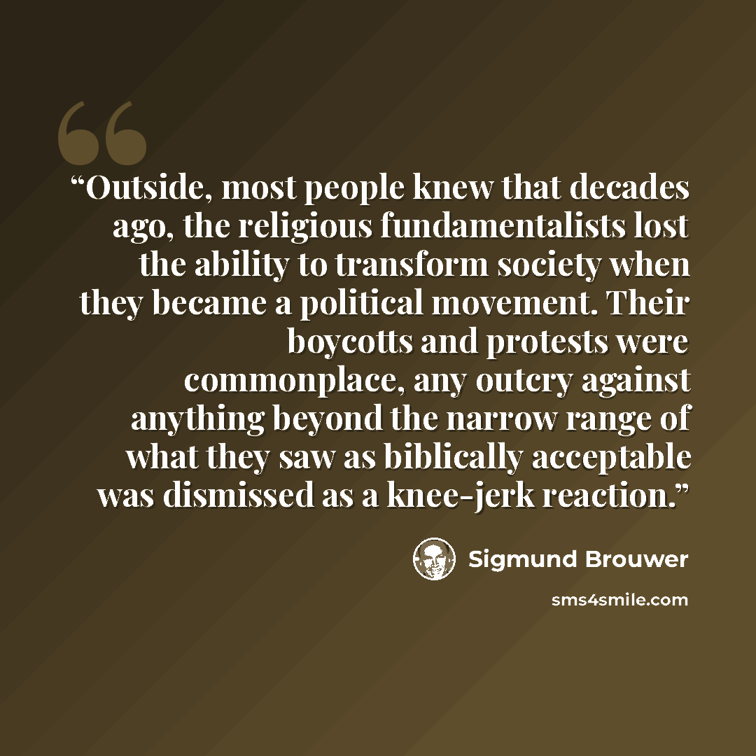 “Outside, most people knew that decades ago, the religious fundamentalists lost the ability to transform society when they became a political movement. Their boycotts and protests were commonplace, any outcry against anything beyond the narrow range of what they saw as biblically acceptable was…” quote by Sigmund Brouwer