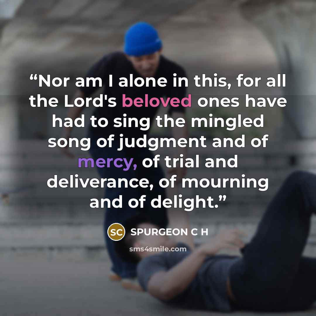 “Nor am I alone in this, for all the Lord's beloved ones have had to sing the mingled song of judgment and of mercy, of trial and deliverance, of mourning and of delight.” quote by SPURGEON C H