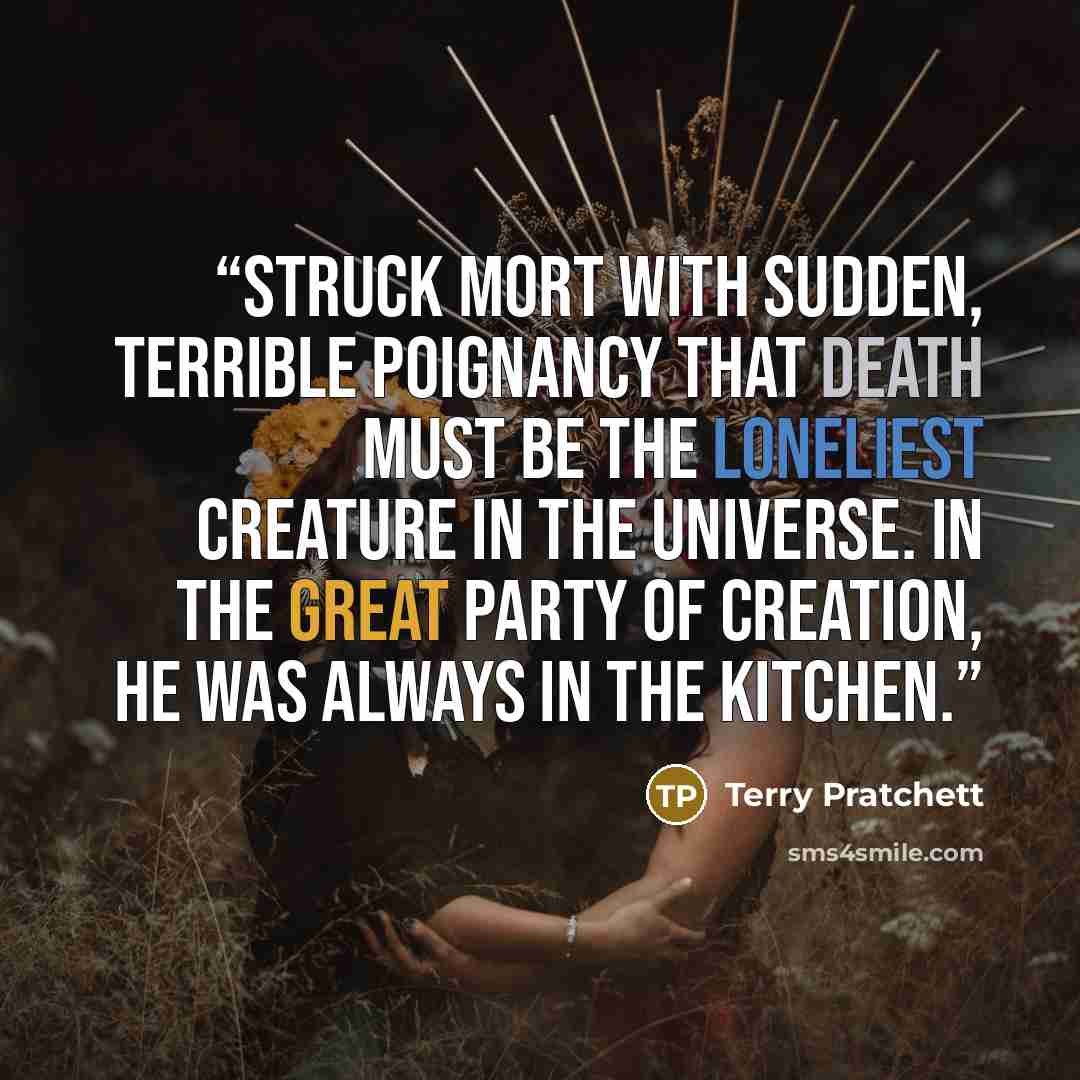 “struck Mort with sudden, terrible poignancy that Death must be the loneliest creature in the universe. In the great party of Creation, he was always in the kitchen.” quote by Terry Pratchett