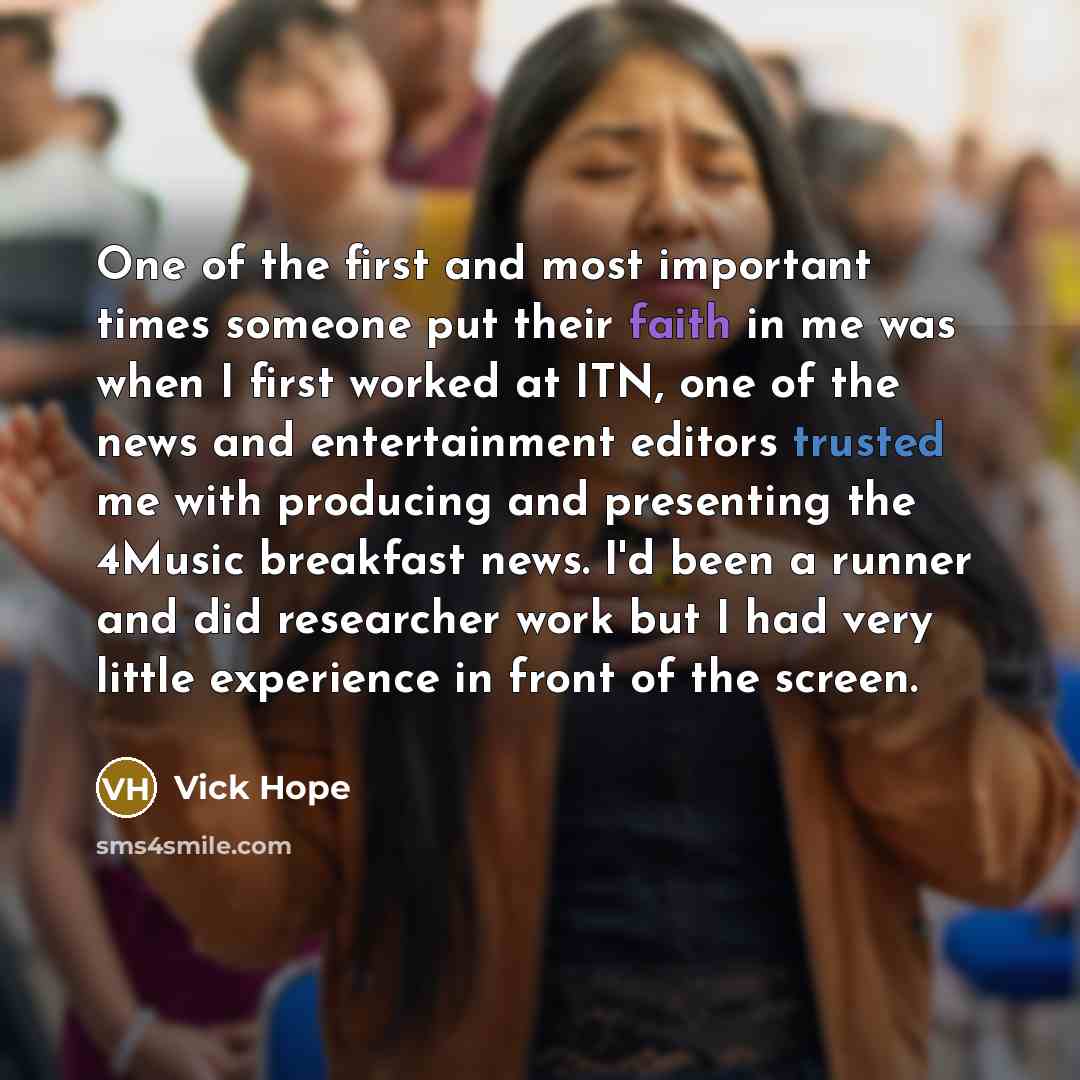 “One of the first and most important times someone put their faith in me was when I first worked at ITN, one of the news and entertainment editors trusted me with producing and presenting the 4Music breakfast news. I'd been a runner and did researcher work but I had very little experience in front…” quote by Vick Hope