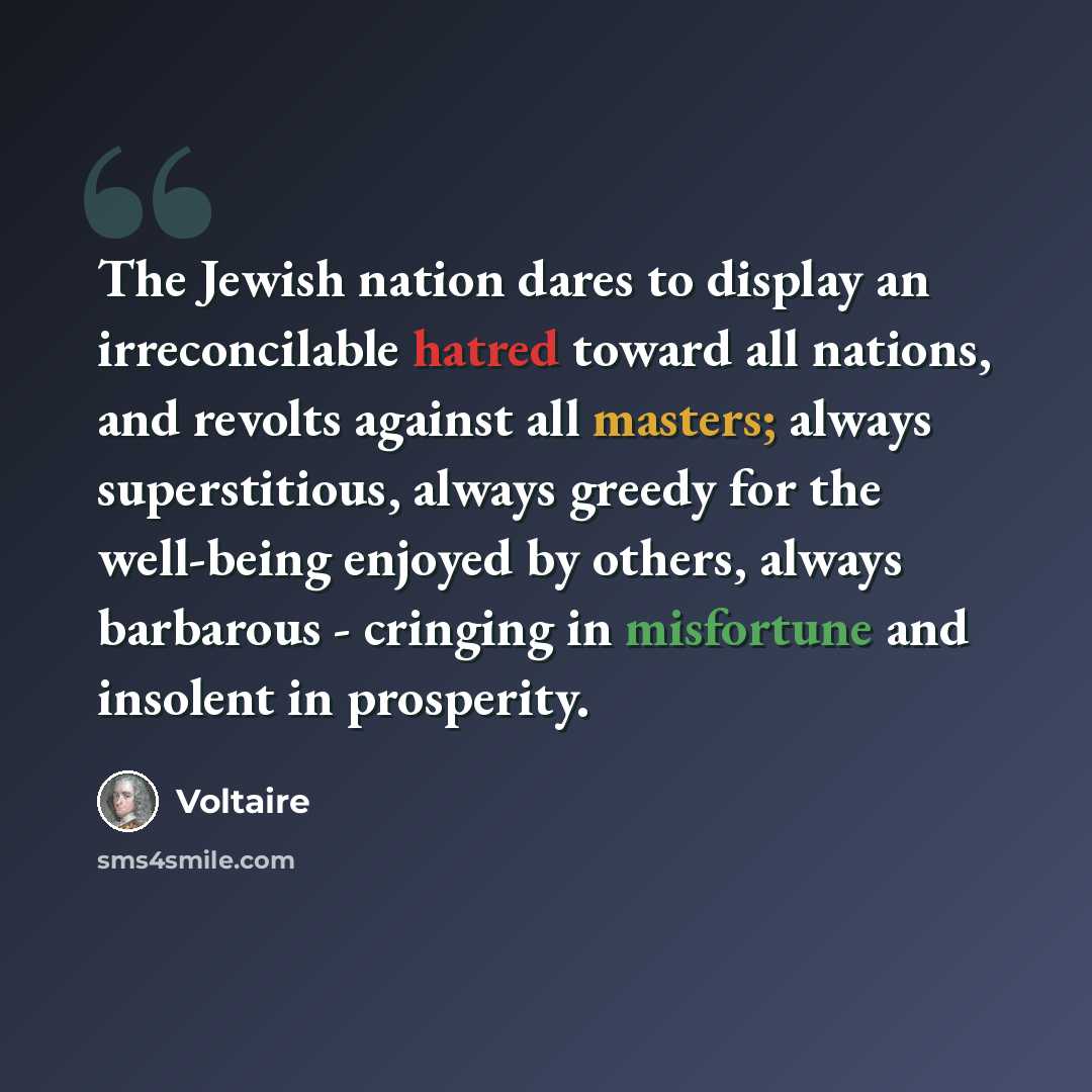 “The Jewish nation dares to display an irreconcilable hatred toward all nations, and revolts against all masters; always superstitious, always greedy for the well-being enjoyed by others, always barbarous - cringing in misfortune and insolent in prosperity.” quote by Voltaire