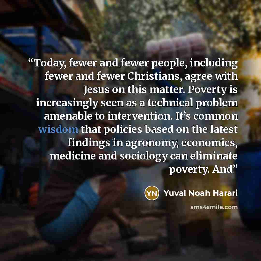 “Today, fewer and fewer people, including fewer and fewer Christians, agree with Jesus on this matter. Poverty is increasingly seen as a technical problem amenable to intervention. It’s common wisdom that policies based on the latest findings in agronomy, economics, medicine and sociology can…” quote by Yuval Noah Harari