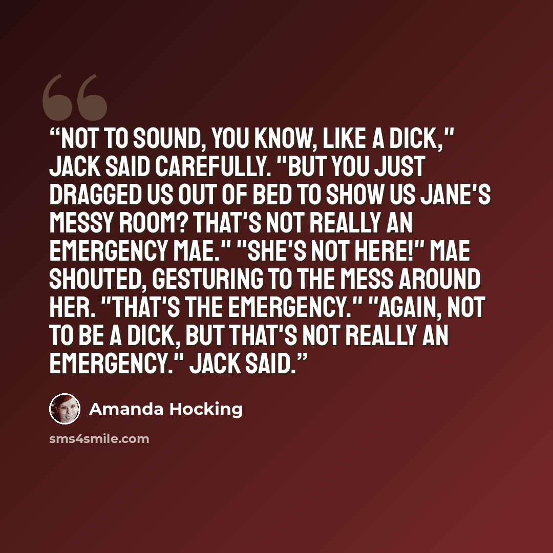 “Not to sound, you know, like a dick," Jack said carefully. "But you just dragged us out of bed to show us Jane's messy room? That's not really an emergency Mae." "She's not here!" Mae shouted, gesturing to the mess around her. "That's the emergency." "Again, not to be a dick, but that's not really…” quote by Amanda Hocking