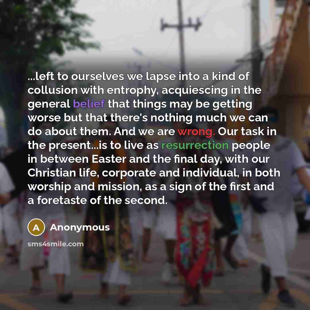 “...left to ourselves we lapse into a kind of collusion with entrophy, acquiescing in the general belief that things may be getting worse but that there's nothing much we can do about them. And we are wrong. Our task in the present...is to live as resurrection people in between Easter and the final…” quote by Anonymous