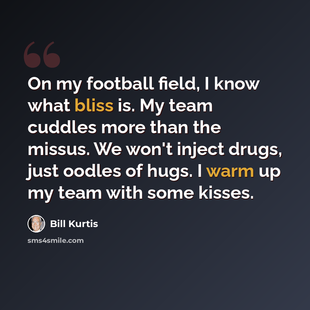 “On my football field, I know what bliss is. My team cuddles more than the missus. We won't inject drugs, just oodles of hugs. I warm up my team with some kisses.” quote by Bill Kurtis