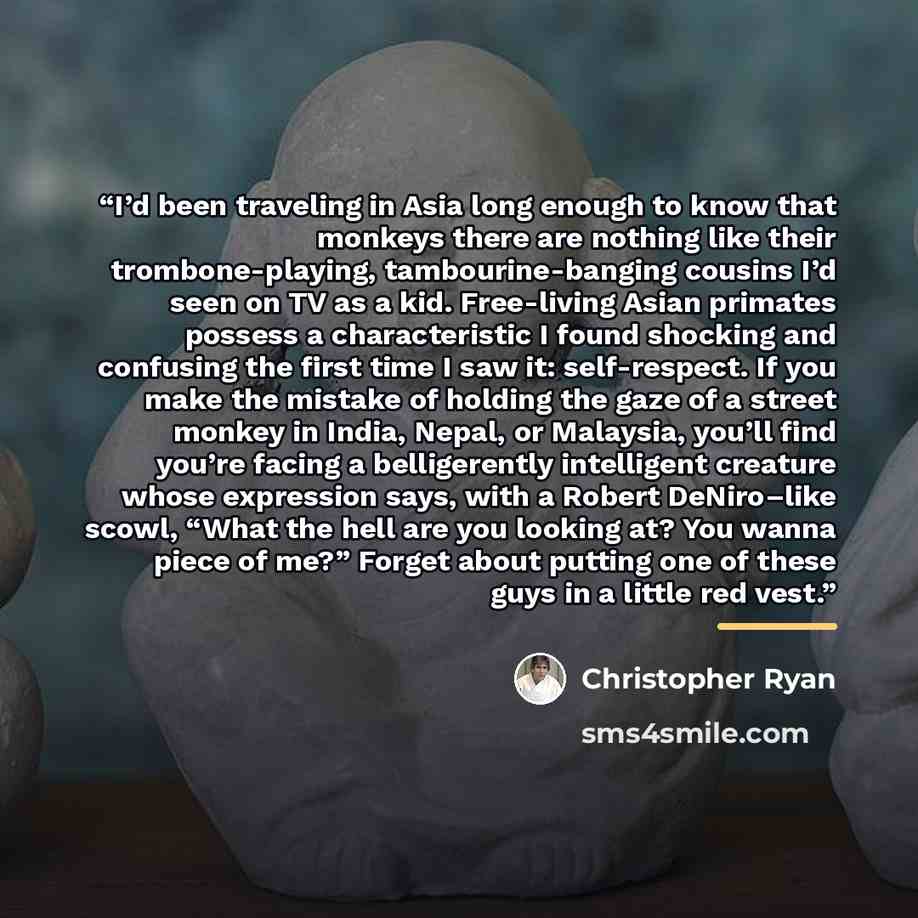 “I’d been traveling in Asia long enough to know that monkeys there are nothing like their trombone-playing, tambourine-banging cousins I’d seen on TV as a kid. Free-living Asian primates possess a characteristic I found shocking and confusing the first time I saw it: self-respect. If you make the…” quote by Christopher Ryan