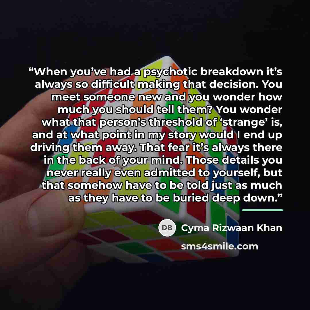 “When you’ve had a psychotic breakdown it’s always so difficult making that decision. You meet someone new and you wonder how much you should tell them? You wonder what that person’s threshold of ‘strange’ is, and at what point in my story would I end up driving them away. That fear it’s always…” quote by Cyma Rizwaan Khan