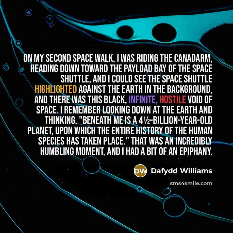 “On my second space walk, I was riding the Canadarm, heading down toward the payload bay of the space shuttle, and I could see the space shuttle highlighted against the Earth in the background, and there was this black, infinite, hostile void of space. I remember looking down at the Earth and…” quote by Dafydd Williams