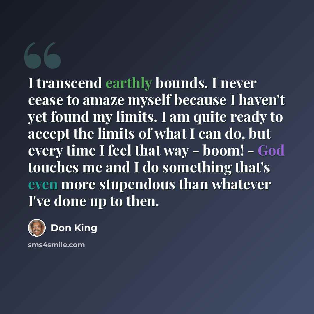 “I transcend earthly bounds. I never cease to amaze myself because I haven't yet found my limits. I am quite ready to accept the limits of what I can do, but every time I feel that way - boom! - God touches me and I do something that's even more stupendous than whatever I've done up to then.” quote by Don King