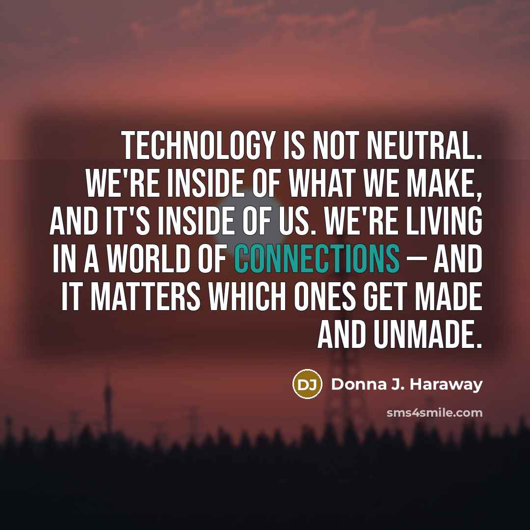 “Technology is not neutral. We're inside of what we make, and it's inside of us. We're living in a world of connections — and it matters which ones get made and unmade.” quote by Donna J. Haraway