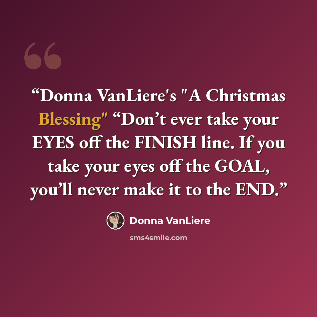 “Donna VanLiere's "A Christmas Blessing" “Don’t ever take your EYES off the FINISH line. If you take your eyes off the GOAL, you’ll never make it to the END.” quote by Donna VanLiere