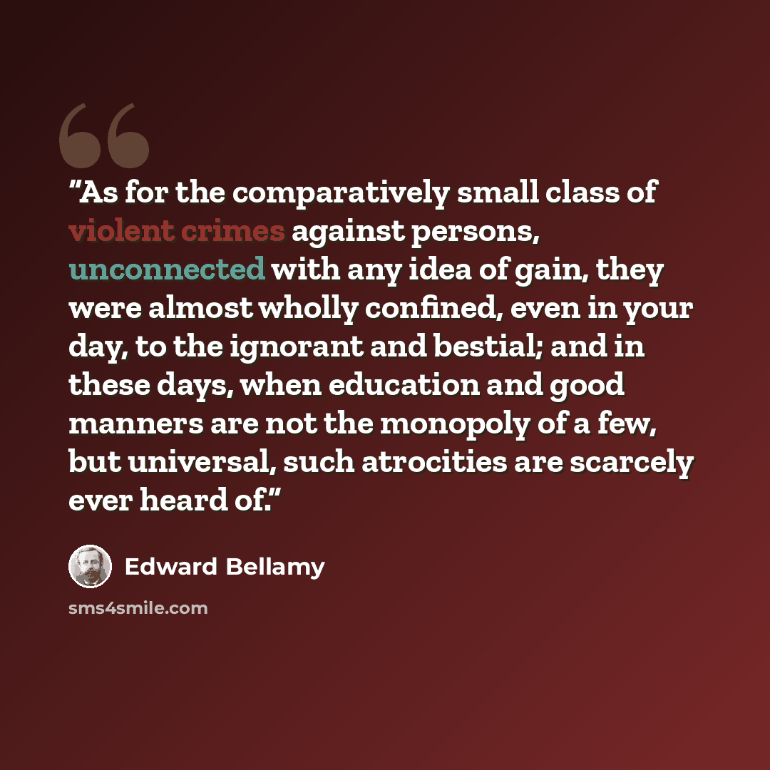 “As for the comparatively small class of violent crimes against persons, unconnected with any idea of gain, they were almost wholly confined, even in your day, to the ignorant and bestial; and in these days, when education and good manners are not the monopoly of a few, but universal, such…” quote by Edward Bellamy
