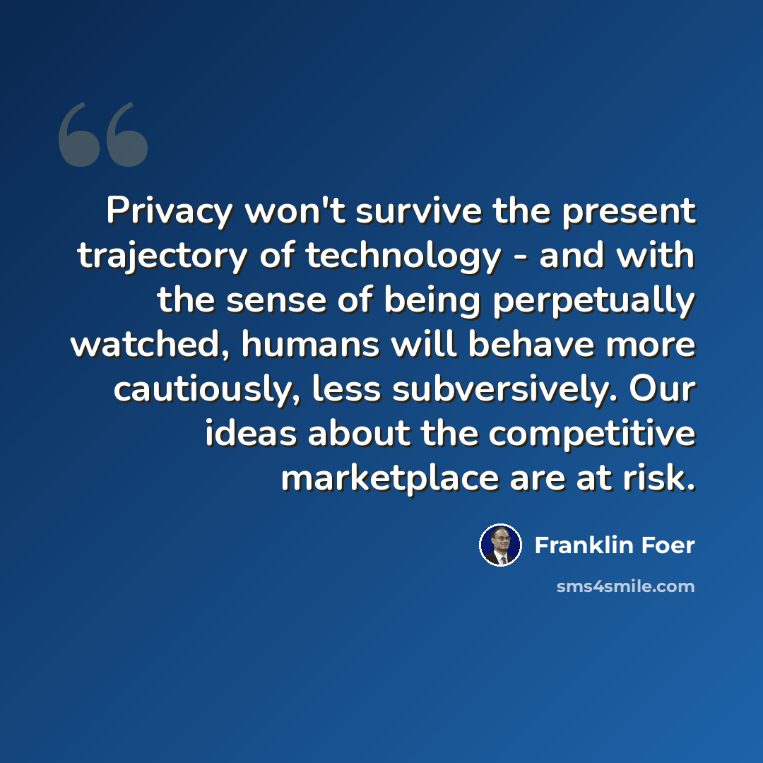 “Privacy won't survive the present trajectory of technology - and with the sense of being perpetually watched, humans will behave more cautiously, less subversively. Our ideas about the competitive marketplace are at risk.” quote by Franklin Foer