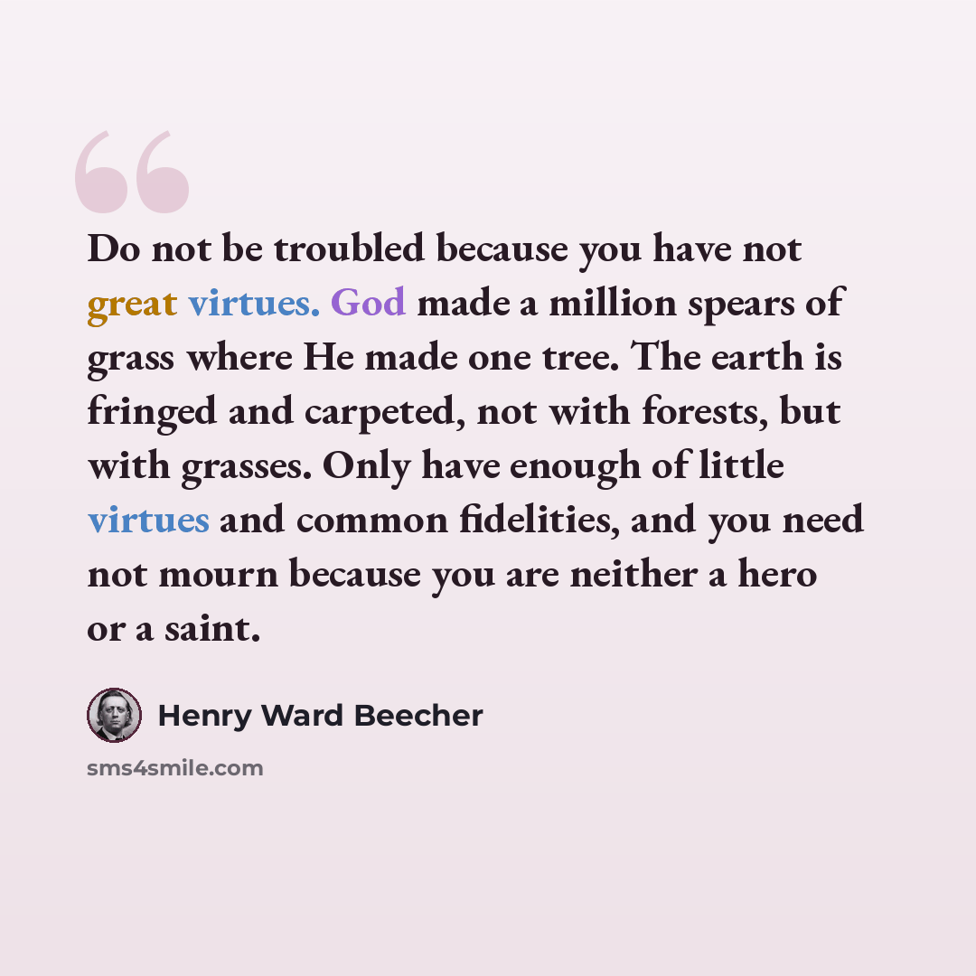 “Do not be troubled because you have not great virtues. God made a million spears of grass where He made one tree. The earth is fringed and carpeted, not with forests, but with grasses. Only have enough of little virtues and common fidelities, and you need not mourn because you are neither a hero…” quote by Henry Ward Beecher