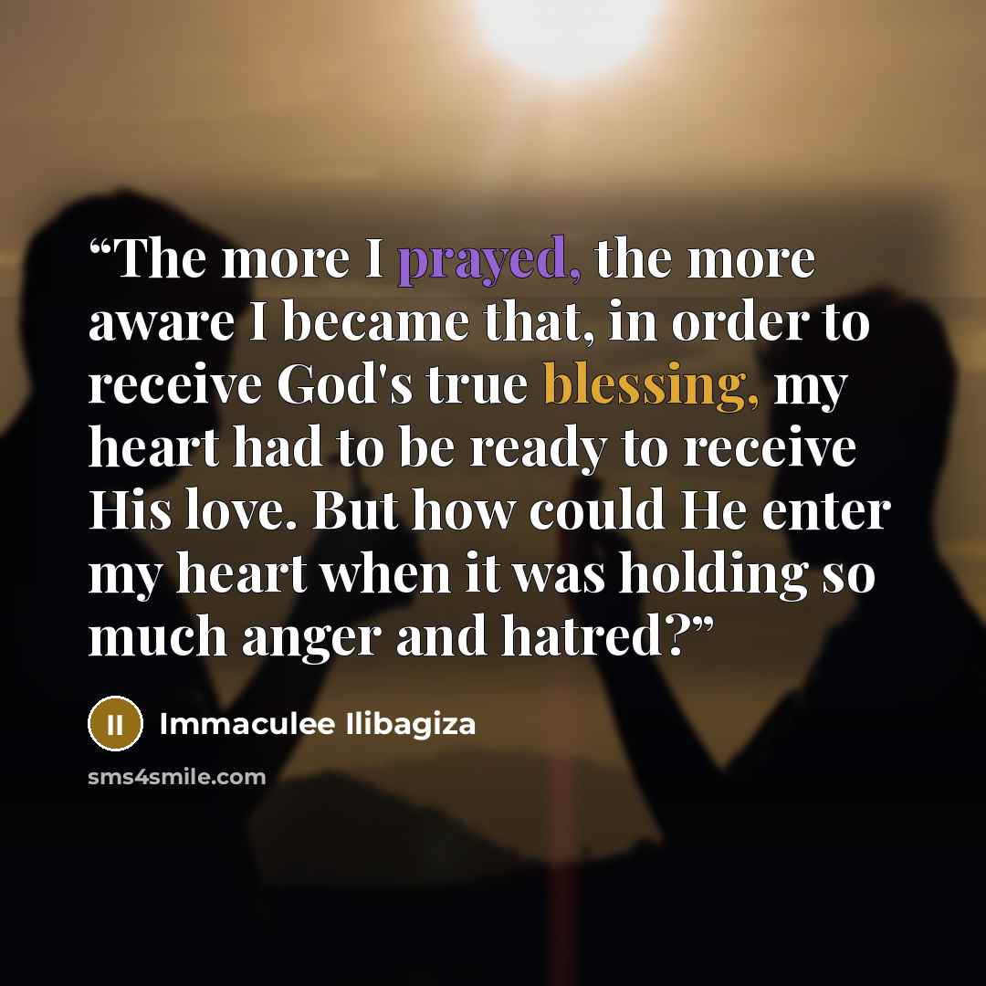 “The more I prayed, the more aware I became that, in order to receive God's true blessing, my heart had to be ready to receive His love. But how could He enter my heart when it was holding so much anger and hatred?” quote by Immaculee Ilibagiza