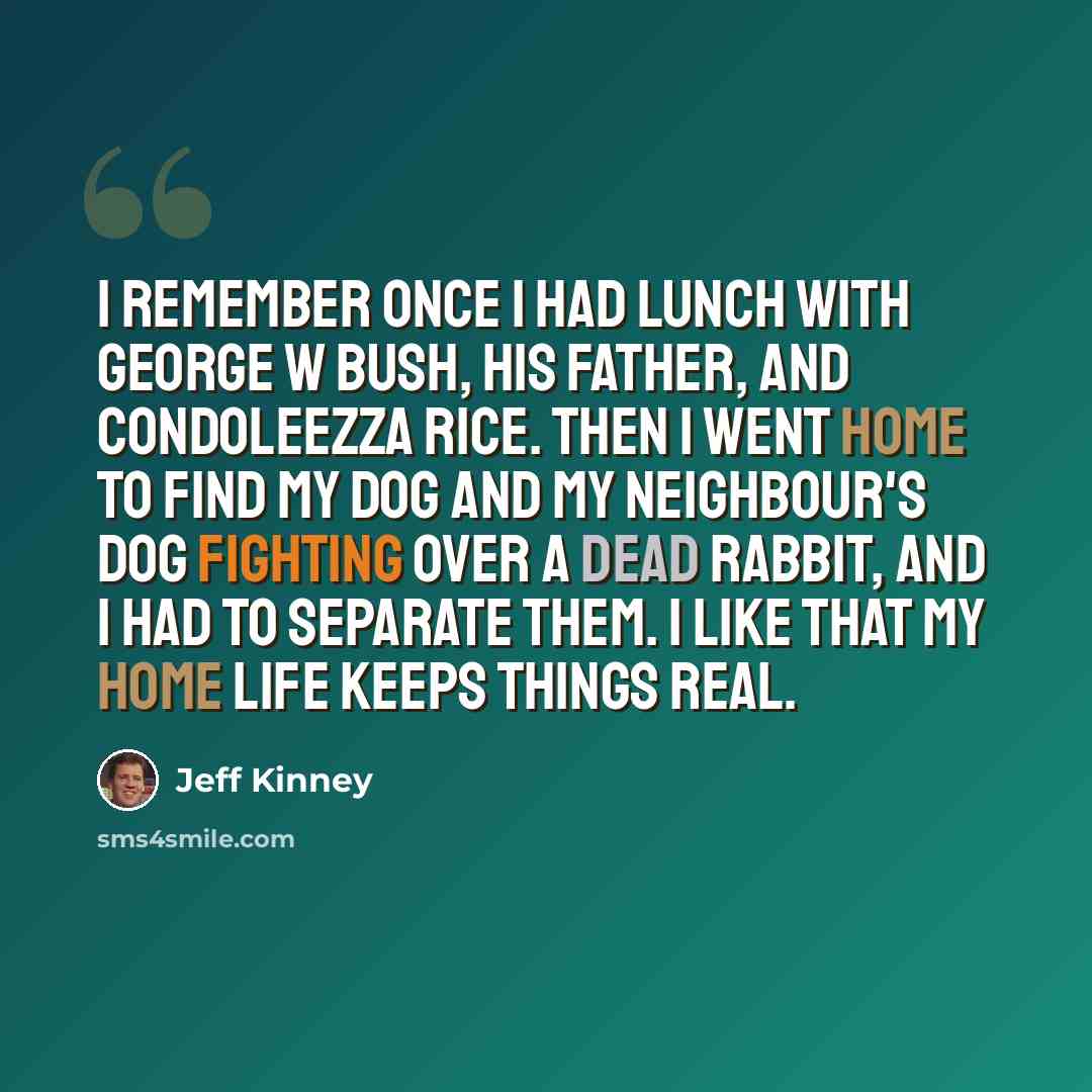 “I remember once I had lunch with George W Bush, his father, and Condoleezza Rice. Then I went home to find my dog and my neighbour's dog fighting over a dead rabbit, and I had to separate them. I like that my home life keeps things real.” quote by Jeff Kinney