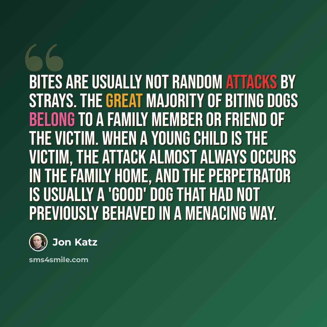 “Bites are usually not random attacks by strays. The great majority of biting dogs belong to a family member or friend of the victim. When a young child is the victim, the attack almost always occurs in the family home, and the perpetrator is usually a 'good' dog that had not previously behaved in…” quote by Jon Katz