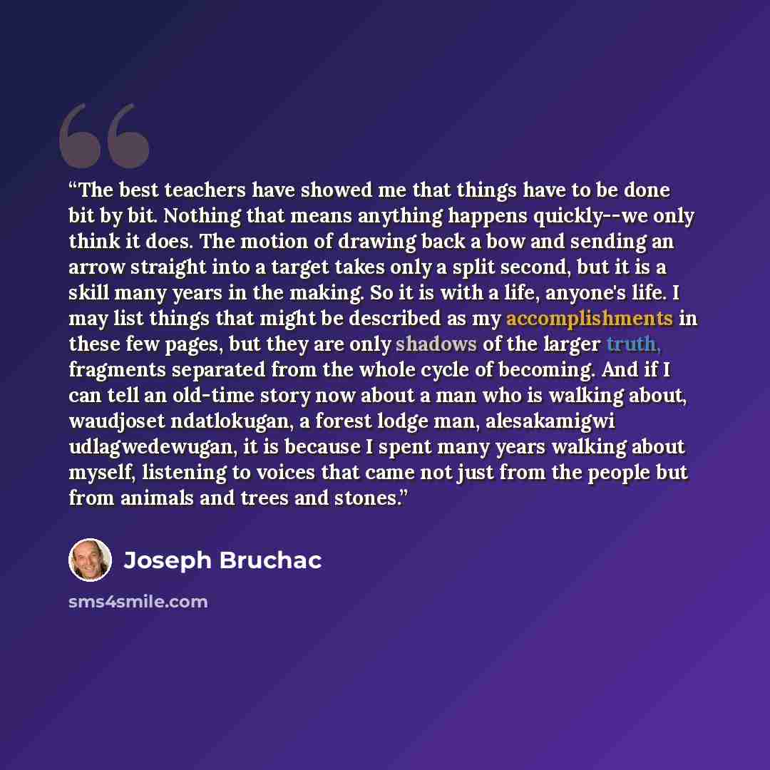 “The best teachers have showed me that things have to be done bit by bit. Nothing that means anything happens quickly--we only think it does. The motion of drawing back a bow and sending an arrow straight into a target takes only a split second, but it is a skill many years in the making. So it is…” quote by Joseph Bruchac