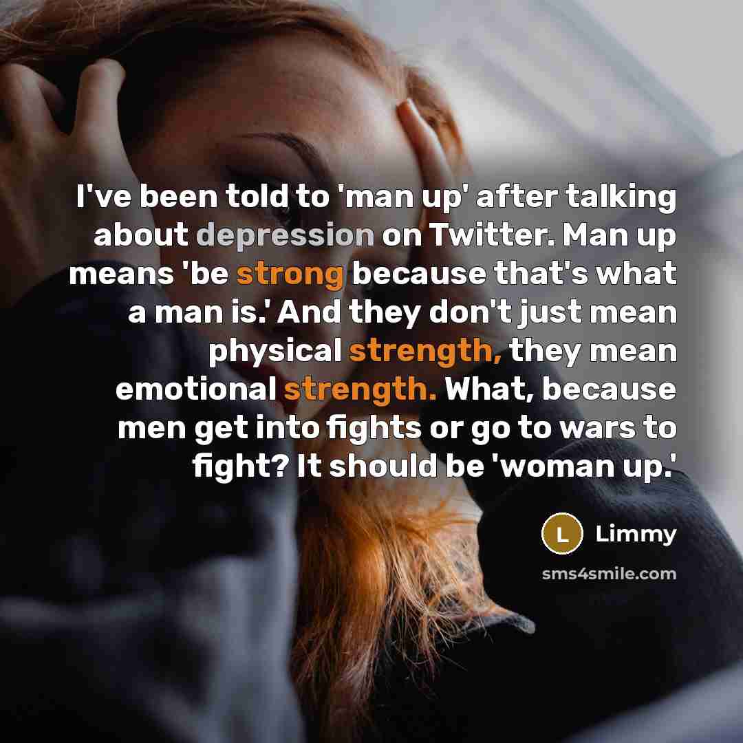 “I've been told to 'man up' after talking about depression on Twitter. Man up means 'be strong because that's what a man is.' And they don't just mean physical strength, they mean emotional strength. What, because men get into fights or go to wars to fight? It should be 'woman up.'” quote by Limmy