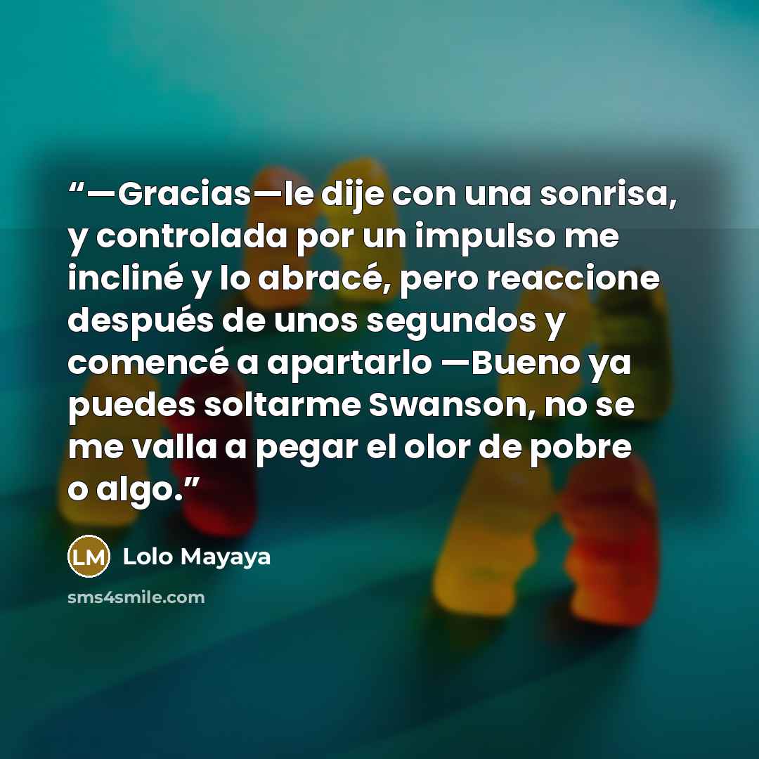 “—Gracias—le dije con una sonrisa, y controlada por un impulso me incliné y lo abracé, pero reaccione después de unos segundos y comencé a apartarlo —Bueno ya puedes soltarme Swanson, no se me valla a pegar el olor de pobre o algo.” quote by Lolo Mayaya