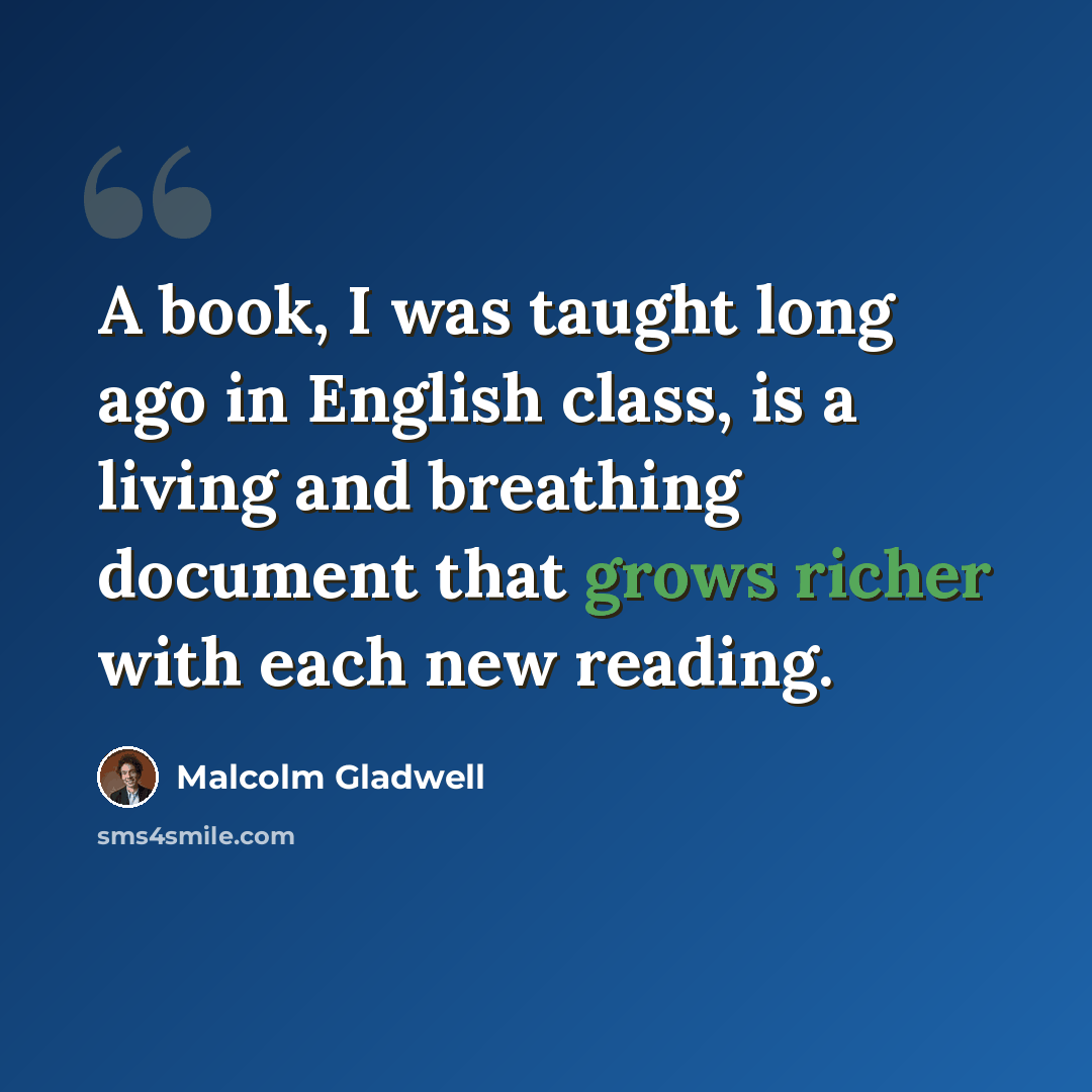 “A book, I was taught long ago in English class, is a living and breathing document that grows richer with each new reading.” quote by Malcolm Gladwell