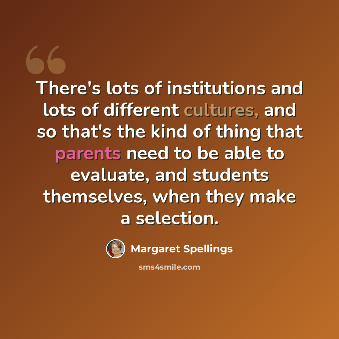 “There's lots of institutions and lots of different cultures, and so that's the kind of thing that parents need to be able to evaluate, and students themselves, when they make a selection.” quote by Margaret Spellings