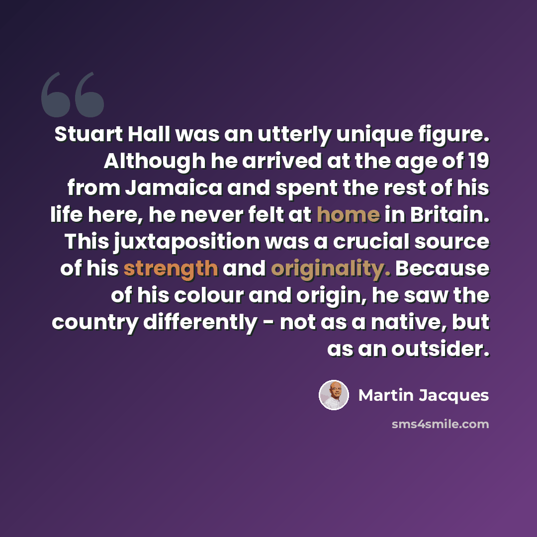 “Stuart Hall was an utterly unique figure. Although he arrived at the age of 19 from Jamaica and spent the rest of his life here, he never felt at home in Britain. This juxtaposition was a crucial source of his strength and originality. Because of his colour and origin, he saw the country…” quote by Martin Jacques