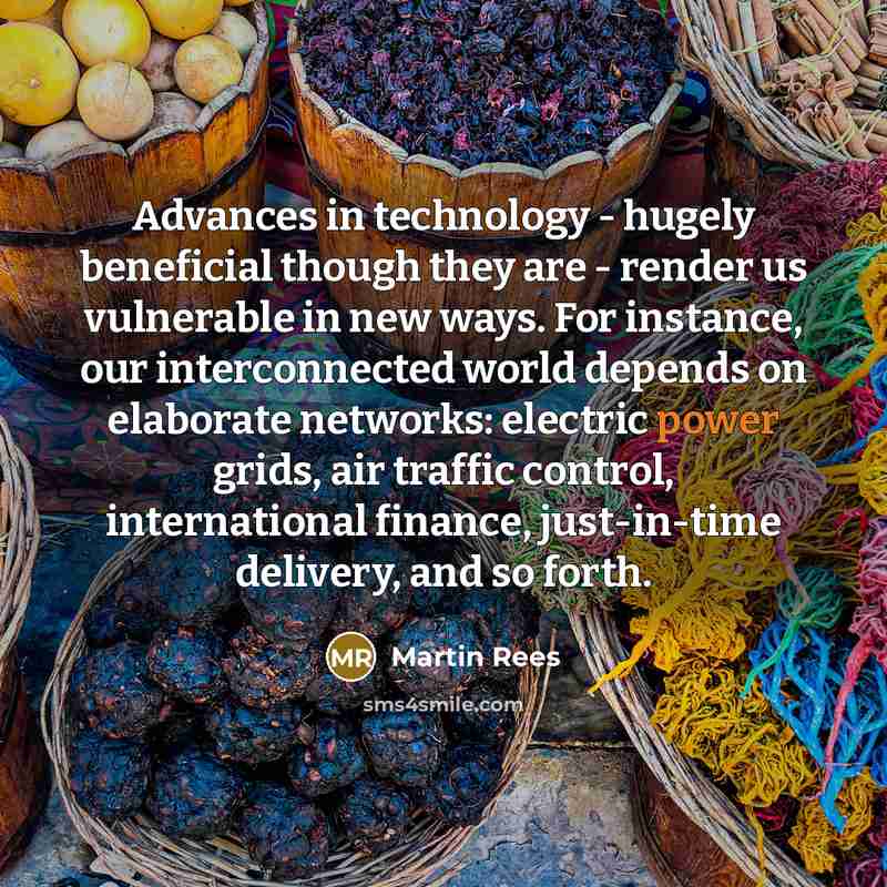 “Advances in technology - hugely beneficial though they are - render us vulnerable in new ways. For instance, our interconnected world depends on elaborate networks: electric power grids, air traffic control, international finance, just-in-time delivery, and so forth.” quote by Martin Rees