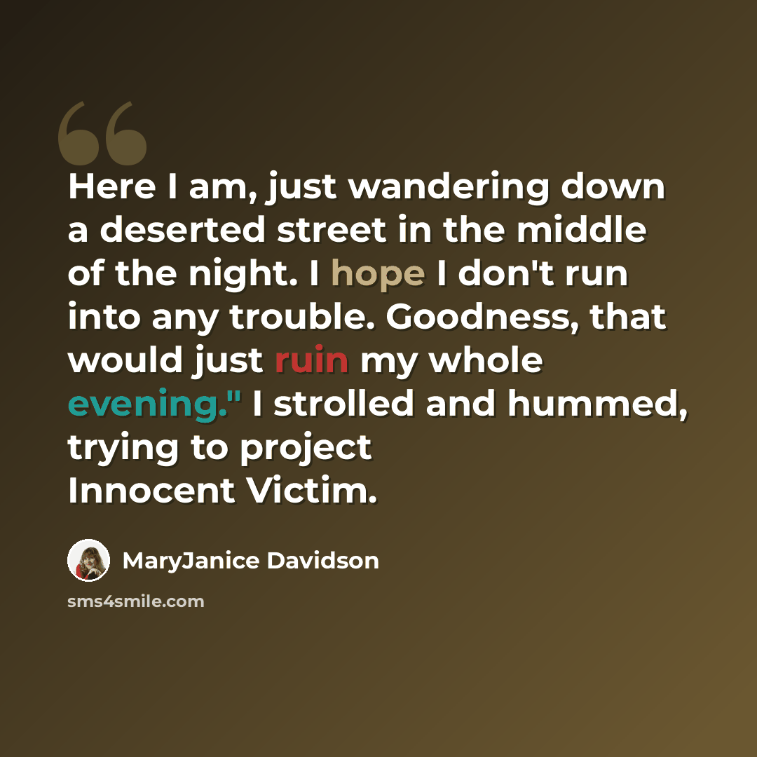 “Here I am, just wandering down a deserted street in the middle of the night. I hope I don't run into any trouble. Goodness, that would just ruin my whole evening." I strolled and hummed, trying to project Innocent Victim.” quote by MaryJanice Davidson