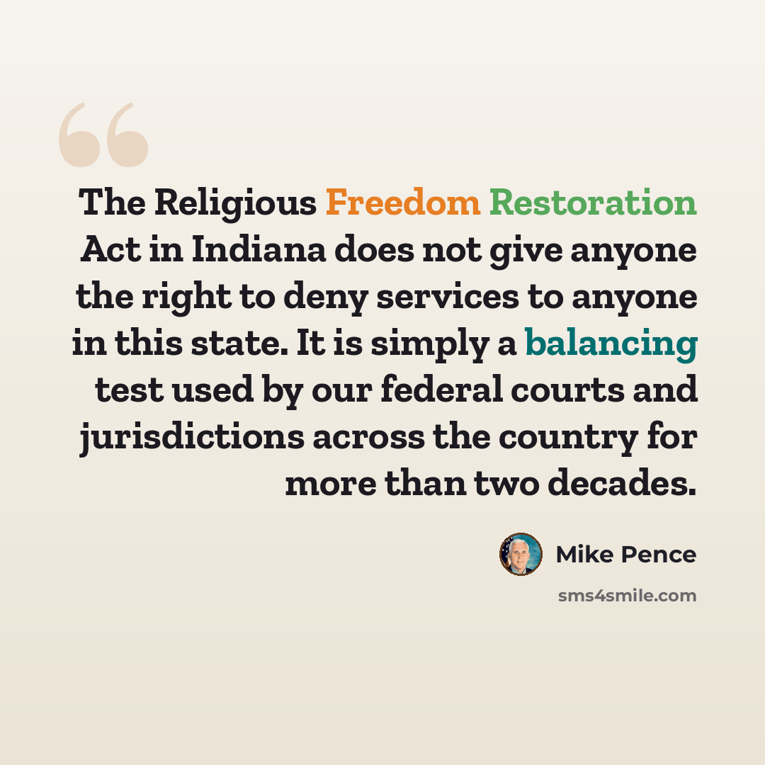 “The Religious Freedom Restoration Act in Indiana does not give anyone the right to deny services to anyone in this state. It is simply a balancing test used by our federal courts and jurisdictions across the country for more than two decades.” quote by Mike Pence