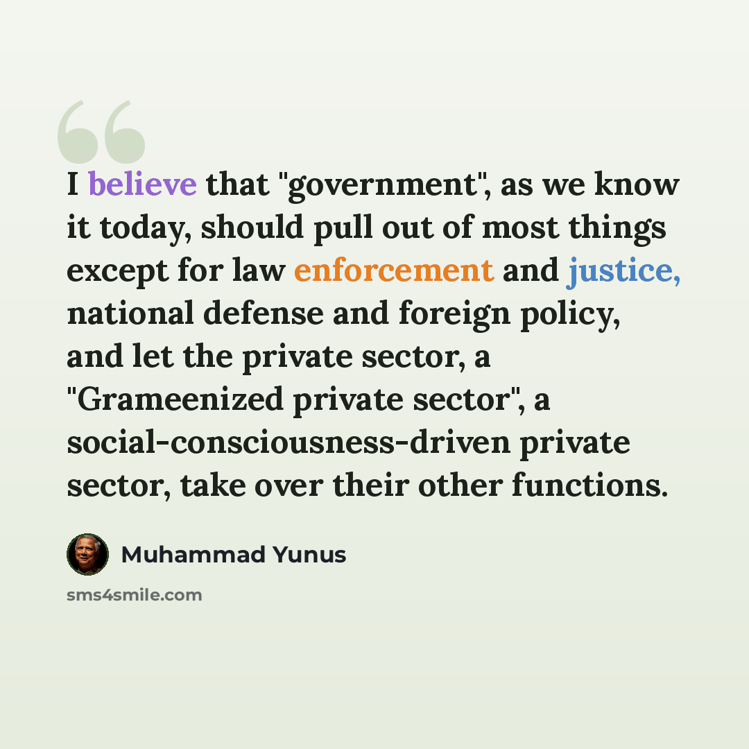 “I believe that "government", as we know it today, should pull out of most things except for law enforcement and justice, national defense and foreign policy, and let the private sector, a "Grameenized private sector", a social-consciousness-driven private sector, take over their other functions.” quote by Muhammad Yunus