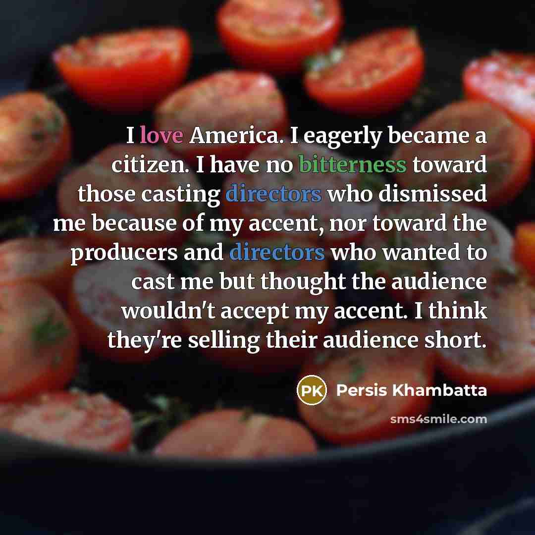 “I love America. I eagerly became a citizen. I have no bitterness toward those casting directors who dismissed me because of my accent, nor toward the producers and directors who wanted to cast me but thought the audience wouldn't accept my accent. I think they're selling their audience short.” quote by Persis Khambatta