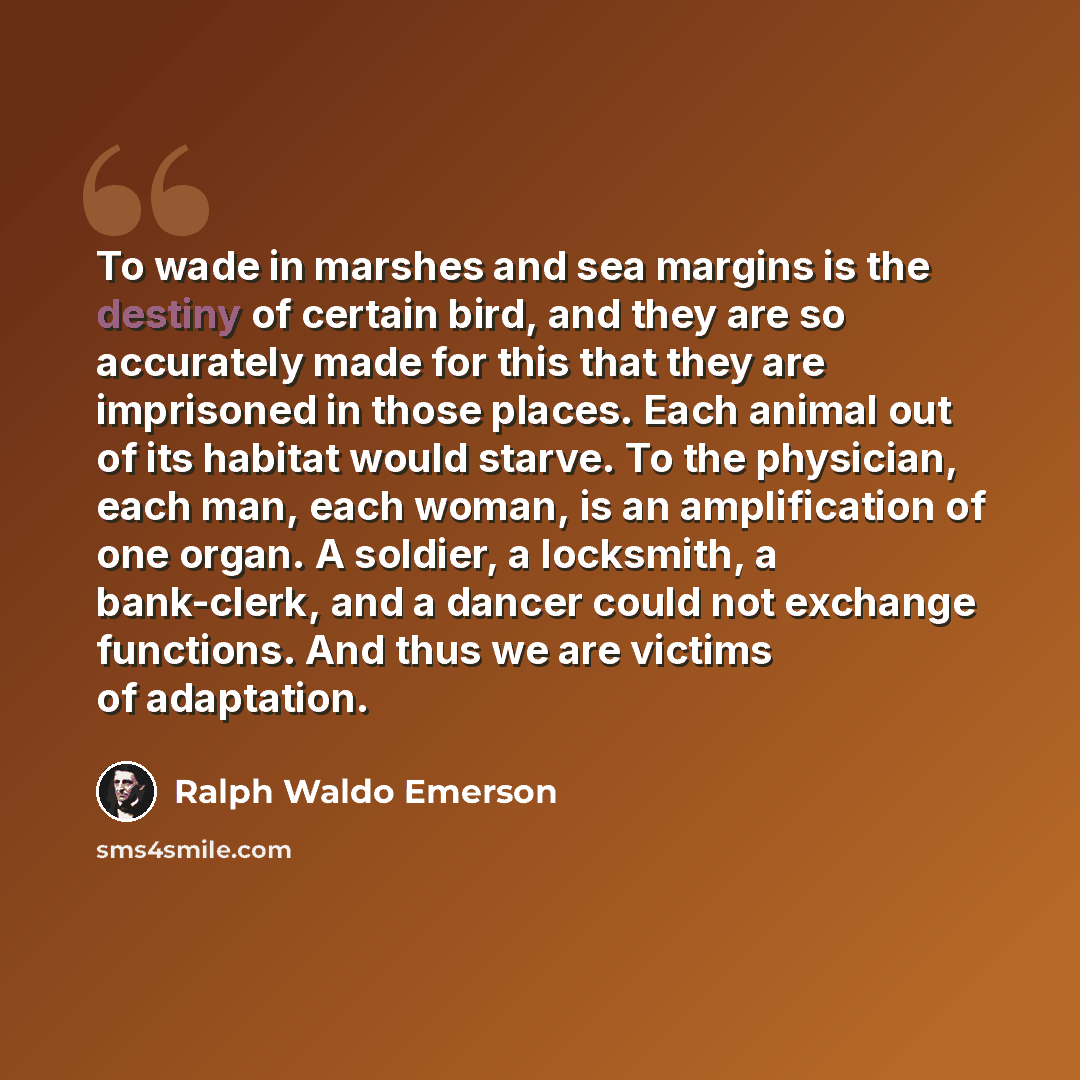 “To wade in marshes and sea margins is the destiny of certain bird, and they are so accurately made for this that they are imprisoned in those places. Each animal out of its habitat would starve. To the physician, each man, each woman, is an amplification of one organ. A soldier, a locksmith, a…” quote by Ralph Waldo Emerson