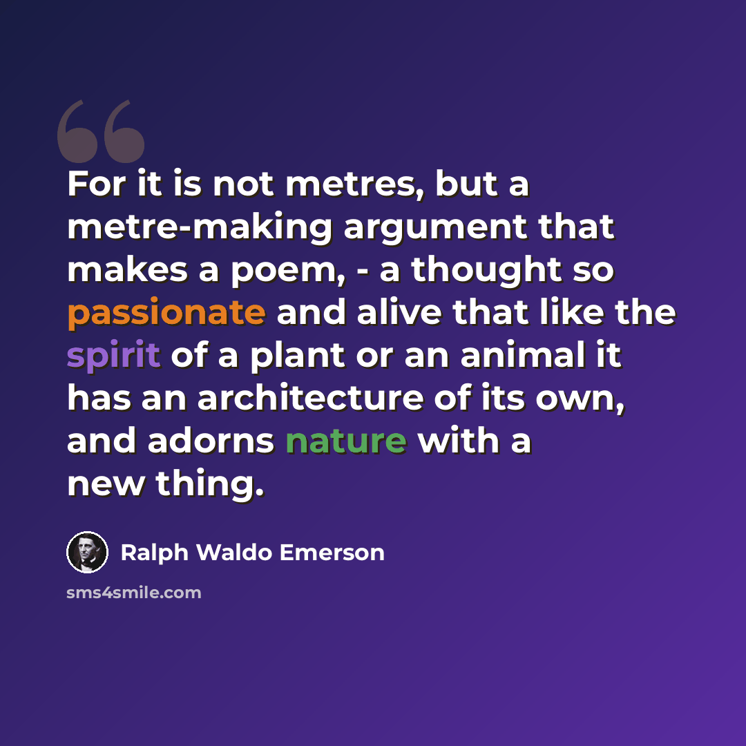 “For it is not metres, but a metre-making argument that makes a poem, - a thought so passionate and alive that like the spirit of a plant or an animal it has an architecture of its own, and adorns nature with a new thing.” quote by Ralph Waldo Emerson