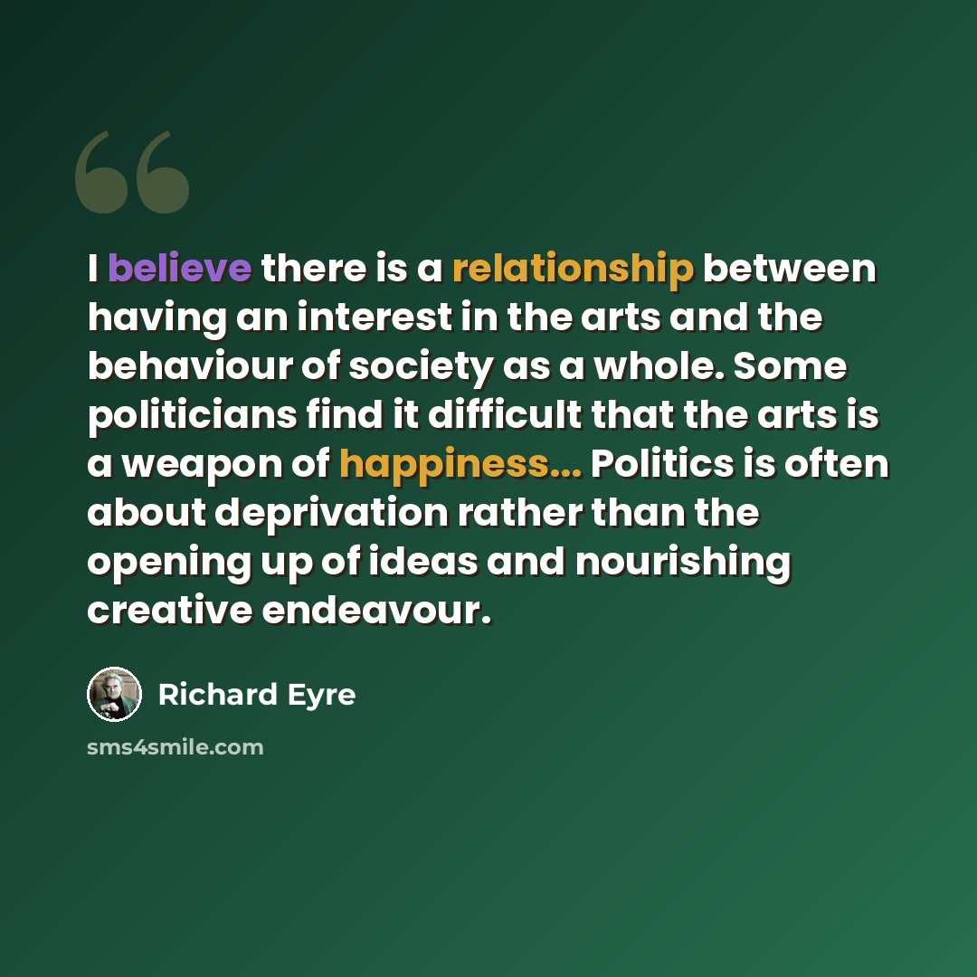 “I believe there is a relationship between having an interest in the arts and the behaviour of society as a whole. Some politicians find it difficult that the arts is a weapon of happiness... Politics is often about deprivation rather than the opening up of ideas and nourishing creative endeavour.” quote by Richard Eyre