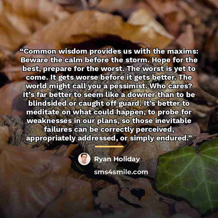 “Common wisdom provides us with the maxims: Beware the calm before the storm. Hope for the best, prepare for the worst. The worst is yet to come. It gets worse before it gets better. The world might call you a pessimist. Who cares? It’s far better to seem like a downer than to be blindsided or…” quote by Ryan Holiday