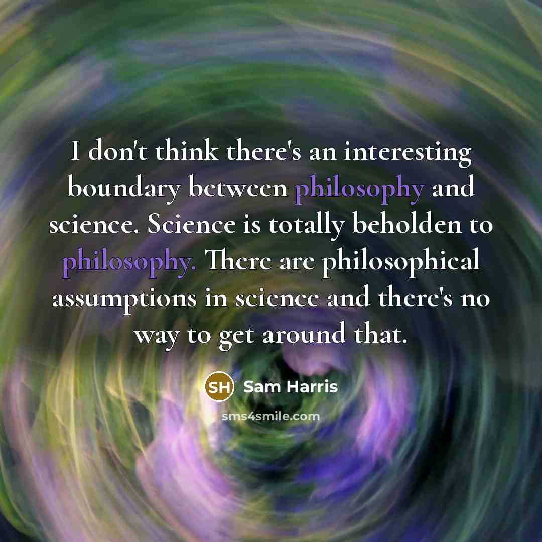 “I don't think there's an interesting boundary between philosophy and science. Science is totally beholden to philosophy. There are philosophical assumptions in science and there's no way to get around that.” quote by Sam Harris