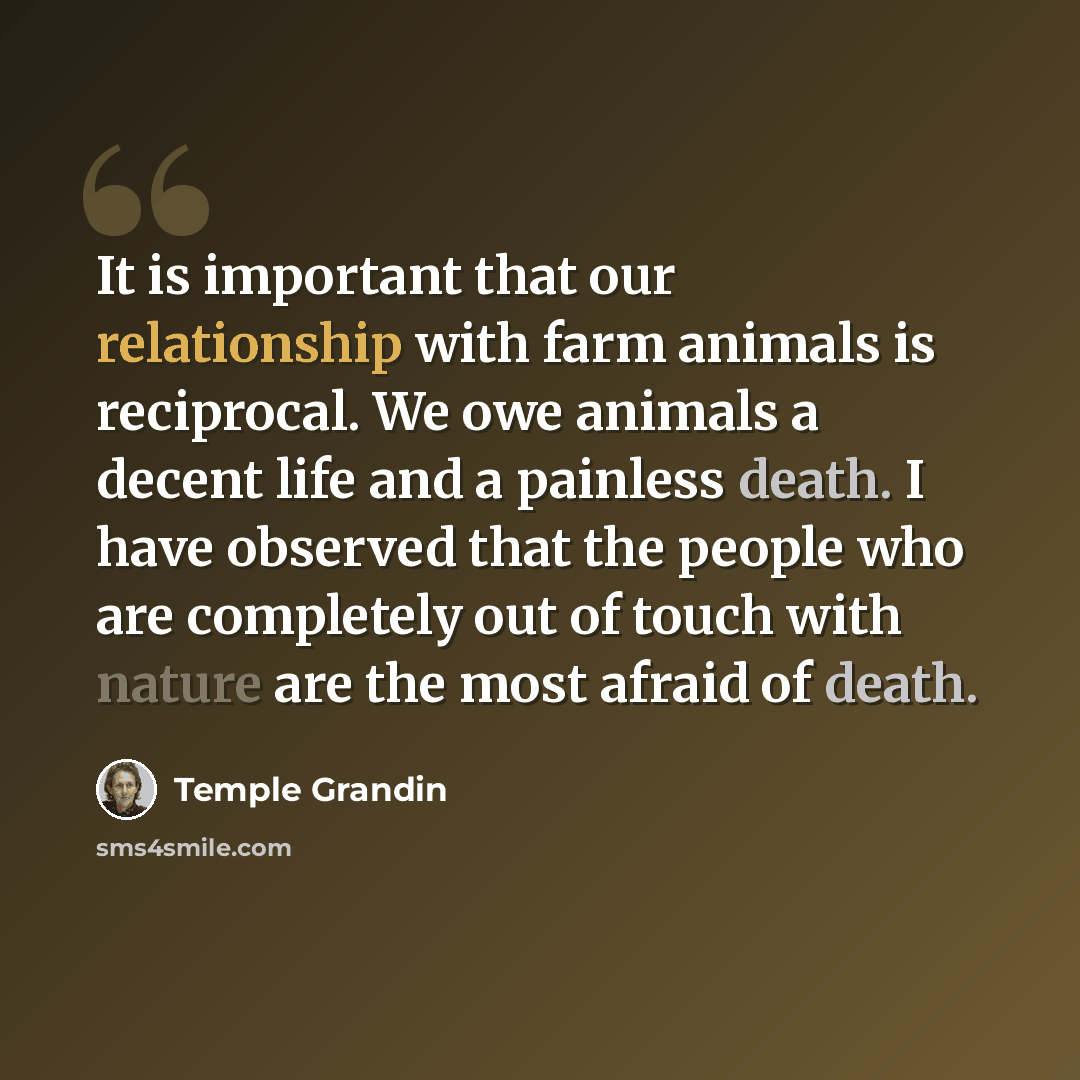 “It is important that our relationship with farm animals is reciprocal. We owe animals a decent life and a painless death. I have observed that the people who are completely out of touch with nature are the most afraid of death.” quote by Temple Grandin