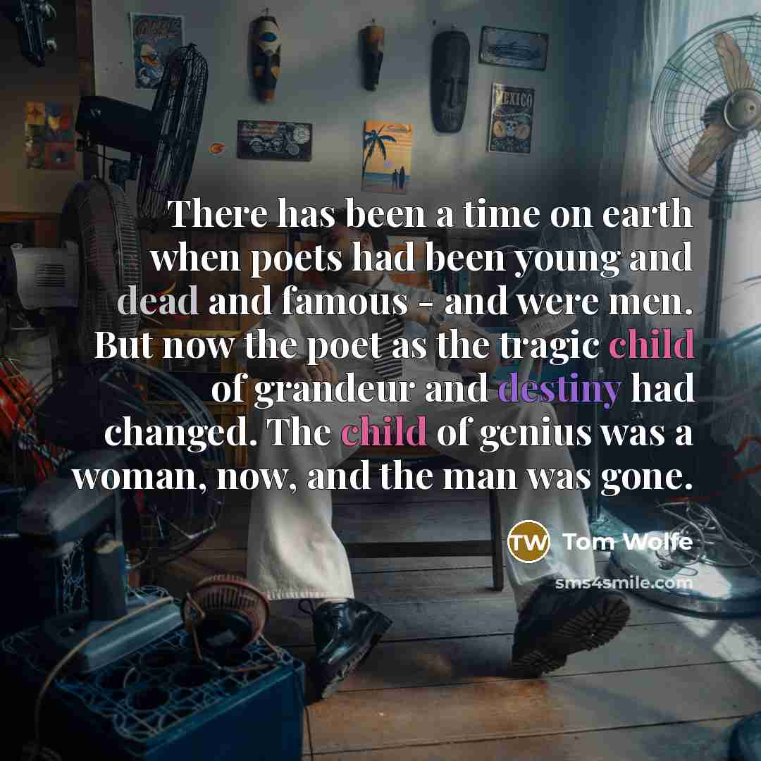 “There has been a time on earth when poets had been young and dead and famous - and were men. But now the poet as the tragic child of grandeur and destiny had changed. The child of genius was a woman, now, and the man was gone.” quote by Tom Wolfe