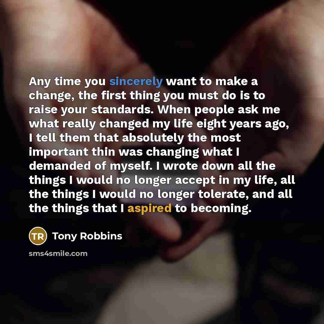 “Any time you sincerely want to make a change, the first thing you must do is to raise your standards. When people ask me what really changed my life eight years ago, I tell them that absolutely the most important thin was changing what I demanded of myself. I wrote down all the things I would no…” quote by Tony Robbins