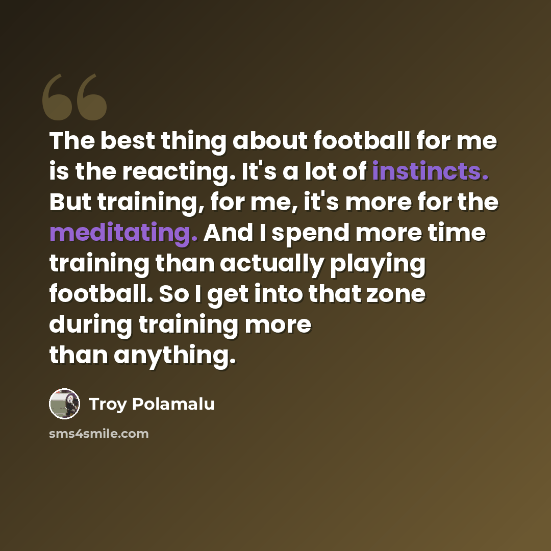 “The best thing about football for me is the reacting. It's a lot of instincts. But training, for me, it's more for the meditating. And I spend more time training than actually playing football. So I get into that zone during training more than anything.” quote by Troy Polamalu