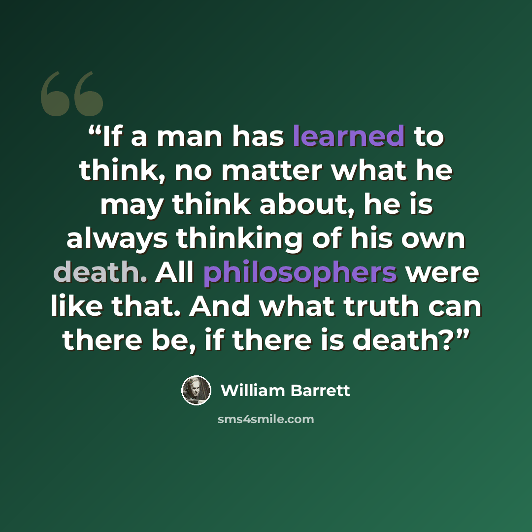 “If a man has learned to think, no matter what he may think about, he is always thinking of his own death. All philosophers were like that. And what truth can there be, if there is death?” quote by William Barrett