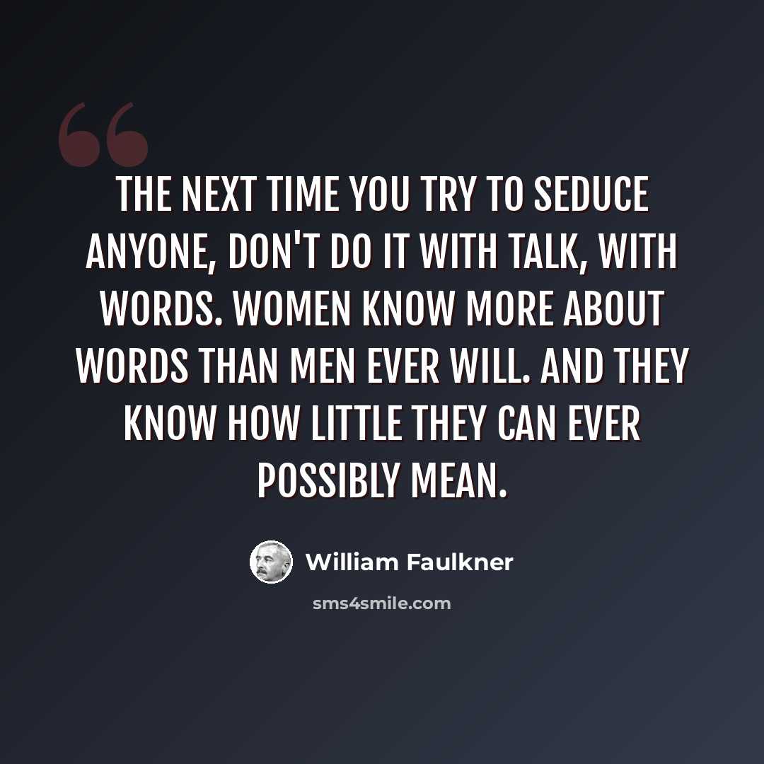 “The next time you try to seduce anyone, don't do it with talk, with words. Women know more about words than men ever will. And they know how little they can ever possibly mean.” quote by William Faulkner