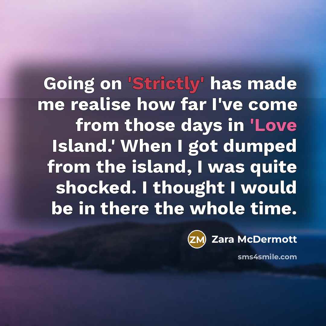 “Going on 'Strictly' has made me realise how far I've come from those days in 'Love Island.' When I got dumped from the island, I was quite shocked. I thought I would be in there the whole time.” quote by Zara McDermott